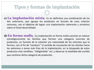 Tipos y formas de implantación
c) La implantación mixta. Es en definitiva una combinación de las
dos anteriores, que agrupa los productos en función de unos criterios
comunes, con el objetivo de lograr una implantación coherente y armónica
sobre el lineal desarrollado.
d) En forma malla. La implantación en forma malla consiste en colocar
estratégicamente las familias que forman una categoría concreta de
productos, en función de la rotación y/o notoriedad de los artículos que la
forman, con el fin de “conducir” el sentido de circulación de los clientes hacia
los extremos o zonas más frías de la implantación, en la búsqueda de estos
productos más vendidos, “obligándole” así, a observar la totalidad del surtido
que contiene dicha categoría de productos.
 