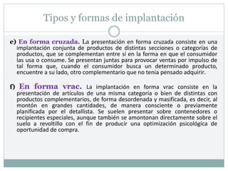 Tipos y formas de implantación
e) En forma cruzada. La presentación en forma cruzada consiste en una
implantación conjunta de productos de distintas secciones o categorías de
productos, que se complementan entre sí en la forma en que el consumidor
las usa o consume. Se presentan juntas para provocar ventas por impulso de
tal forma que, cuando el consumidor busca un determinado producto,
encuentre a su lado, otro complementario que no tenía pensado adquirir.
f) En forma vrac. La implantación en forma vrac consiste en la
presentación de artículos de una misma categoría o bien de distintas con
productos complementarios, de forma desordenada y masificada, es decir, al
montón en grandes cantidades, de manera consciente o previamente
planificada por el detallista. Se suelen presentar sobre contenedores o
recipientes especiales, aunque también se amontonan directamente sobre el
suelo a revoltillo con el fin de producir una optimización psicológica de
oportunidad de compra.
 