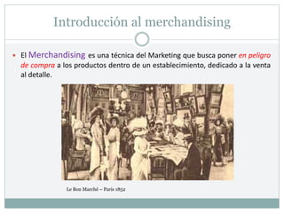 Introducción al merchandising
 El Merchandising es una técnica del Marketing que busca poner en peligro
de compra a los productos dentro de un establecimiento, dedicado a la venta
al detalle.
Le Bon Marché – Paris 1852
 