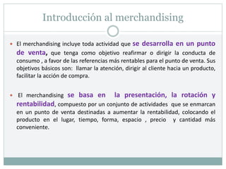Introducción al merchandising
 El merchandising incluye toda actividad que se desarrolla en un punto
de venta, que tenga como objetivo reafirmar o dirigir la conducta de
consumo , a favor de las referencias más rentables para el punto de venta. Sus
objetivos básicos son: llamar la atención, dirigir al cliente hacia un producto,
facilitar la acción de compra.
 El merchandising se basa en la presentación, la rotación y
rentabilidad, compuesto por un conjunto de actividades que se enmarcan
en un punto de venta destinadas a aumentar la rentabilidad, colocando el
producto en el lugar, tiempo, forma, espacio , precio y cantidad más
conveniente.
 