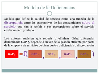 Modelo de la Deficiencias
Modelo que define la calidad de servicio como una función de la
discrepancia entre las expectativas de los consumidores sobre el
servicio que van a recibir y sus percepciones sobre el servicio
efectivamente prestado.
Los autores sugieren que reducir o eliminar dicha diferencia,
denominada GAP 5, depende a su vez de la gestión eficiente por parte
de la empresa de servicios de otras cuatro deficiencias o discrepancias
GAP 5 GAP 1 GAP 2
GAP 3 GAP 4
, ,
,
f( )
 
