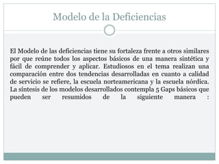 Modelo de la Deficiencias
El Modelo de las deficiencias tiene su fortaleza frente a otros similares
por que reúne todos los aspectos básicos de una manera sintética y
fácil de comprender y aplicar. Estudiosos en el tema realizan una
comparación entre dos tendencias desarrolladas en cuanto a calidad
de servicio se refiere, la escuela norteamericana y la escuela nórdica.
La síntesis de los modelos desarrollados contempla 5 Gaps básicos que
pueden ser resumidos de la siguiente manera :
 