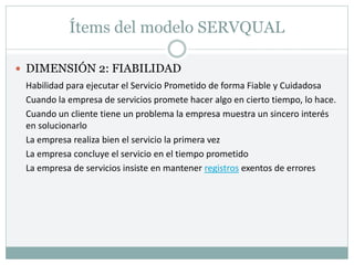 Ítems del modelo SERVQUAL
 DIMENSIÓN 2: FIABILIDAD
Habilidad para ejecutar el Servicio Prometido de forma Fiable y Cuidadosa
Cuando la empresa de servicios promete hacer algo en cierto tiempo, lo hace.
Cuando un cliente tiene un problema la empresa muestra un sincero interés
en solucionarlo
La empresa realiza bien el servicio la primera vez
La empresa concluye el servicio en el tiempo prometido
La empresa de servicios insiste en mantener registros exentos de errores
 