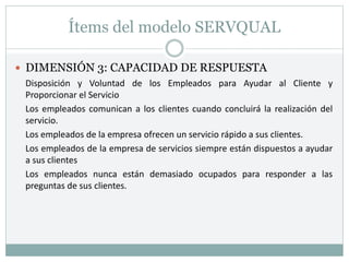 Ítems del modelo SERVQUAL
 DIMENSIÓN 3: CAPACIDAD DE RESPUESTA
Disposición y Voluntad de los Empleados para Ayudar al Cliente y
Proporcionar el Servicio
Los empleados comunican a los clientes cuando concluirá la realización del
servicio.
Los empleados de la empresa ofrecen un servicio rápido a sus clientes.
Los empleados de la empresa de servicios siempre están dispuestos a ayudar
a sus clientes
Los empleados nunca están demasiado ocupados para responder a las
preguntas de sus clientes.
 