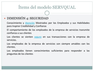 Ítems del modelo SERVQUAL
 DIMENSIÓN 4: SEGURIDAD
Conocimiento y Atención Mostrados por los Empleados y sus Habilidades
para Inspirar Credibilidad y Confianza
El comportamiento de los empleados de la empresa de servicios transmite
confianza a sus clientes
Los clientes se sienten seguro en sus transacciones con la empresa de
servicios.
Los empleados de la empresa de servicios son siempre amables con los
clientes.
Los empleados tienen conocimientos suficientes para responder a las
preguntas de los clientes
 