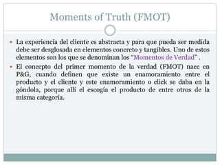 Moments of Truth (FMOT)
 La experiencia del cliente es abstracta y para que pueda ser medida
debe ser desglosada en elementos concreto y tangibles. Uno de estos
elementos son los que se denominan los “Momentos de Verdad” .
 El concepto del primer momento de la verdad (FMOT) nace en
P&G, cuando definen que existe un enamoramiento entre el
producto y el cliente y este enamoramiento o click se daba en la
góndola, porque allí el escogía el producto de entre otros de la
misma categoría.
 