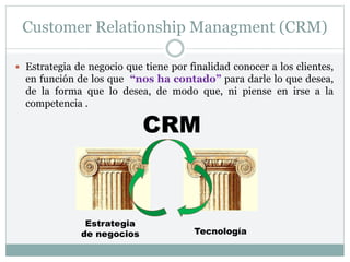 Customer Relationship Managment (CRM)
 Estrategia de negocio que tiene por finalidad conocer a los clientes,
en función de los que “nos ha contado” para darle lo que desea,
de la forma que lo desea, de modo que, ni piense en irse a la
competencia .
CRM
Estrategia
de negocios Tecnología
 