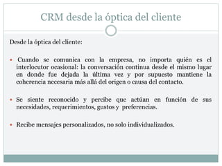 CRM desde la óptica del cliente
Desde la óptica del cliente:
 Cuando se comunica con la empresa, no importa quién es el
interlocutor ocasional: la conversación continua desde el mismo lugar
en donde fue dejada la última vez y por supuesto mantiene la
coherencia necesaria más allá del origen o causa del contacto.
 Se siente reconocido y percibe que actúan en función de sus
necesidades, requerimientos, gustos y preferencias.
 Recibe mensajes personalizados, no solo individualizados.
 
