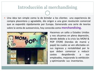 Introducción al merchandising
 Una idea tan simple como la de brindar a los clientes una experiencia de
compra placentera y agradable, dio origen a una gran revolución comercial
que se expandió rápidamente por Europa. Generando una serie de teorías
sobre la venta de autoservicio, hoy conocida como merchandising.
Hacemos un salto a Estados Unidos
y nos situamos en plena depresión,
donde debido a la crisis las MOM &
POP STORE (tiendas de mamá y
papá) las cuales se ven afectadas en
sus ingresos y rentabilidad por lo
que deben comenzar a reducir
costos despidiendo a sus
empleados, mejorando la exhibición
y optimizando sus inventarios.
 