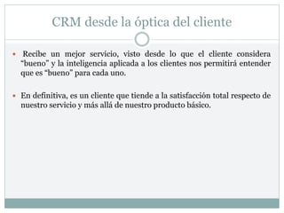 CRM desde la óptica del cliente
 Recibe un mejor servicio, visto desde lo que el cliente considera
“bueno” y la inteligencia aplicada a los clientes nos permitirá entender
que es “bueno” para cada uno.
 En definitiva, es un cliente que tiende a la satisfacción total respecto de
nuestro servicio y más allá de nuestro producto básico.
 