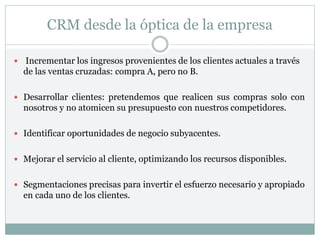 CRM desde la óptica de la empresa
 Incrementar los ingresos provenientes de los clientes actuales a través
de las ventas cruzadas: compra A, pero no B.
 Desarrollar clientes: pretendemos que realicen sus compras solo con
nosotros y no atomicen su presupuesto con nuestros competidores.
 Identificar oportunidades de negocio subyacentes.
 Mejorar el servicio al cliente, optimizando los recursos disponibles.
 Segmentaciones precisas para invertir el esfuerzo necesario y apropiado
en cada uno de los clientes.
 