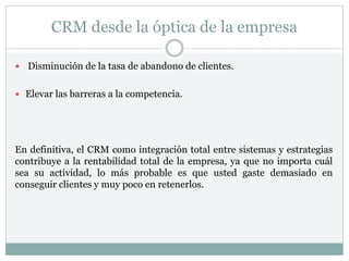 CRM desde la óptica de la empresa
 Disminución de la tasa de abandono de clientes.
 Elevar las barreras a la competencia.
En definitiva, el CRM como integración total entre sistemas y estrategias
contribuye a la rentabilidad total de la empresa, ya que no importa cuál
sea su actividad, lo más probable es que usted gaste demasiado en
conseguir clientes y muy poco en retenerlos.
 