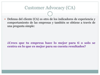 Customer Advocacy (CA)
 Defensa del cliente (CA) es otro de los indicadores de experiencia y
comportamiento de las empresas y también se obtiene a través de
una pregunta simple:
¿Crees que tu empresa hace lo mejor para ti o solo se
centra en lo que es mejor para su cuenta resultados?
 