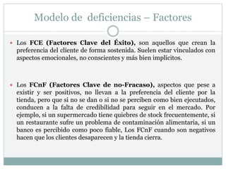 Modelo de deficiencias – Factores
 Los FCE (Factores Clave del Éxito), son aquellos que crean la
preferencia del cliente de forma sostenida. Suelen estar vinculados con
aspectos emocionales, no conscientes y más bien implícitos.
 Los FCnF (Factores Clave de no-Fracaso), aspectos que pese a
existir y ser positivos, no llevan a la preferencia del cliente por la
tienda, pero que si no se dan o si no se perciben como bien ejecutados,
conducen a la falta de credibilidad para seguir en el mercado. Por
ejemplo, si un supermercado tiene quiebres de stock frecuentemente, si
un restaurante sufre un problema de contaminación alimentaria, si un
banco es percibido como poco fiable, Los FCnF cuando son negativos
hacen que los clientes desaparecen y la tienda cierra.
 