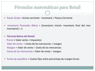 Fórmulas matemáticas para Retail
 Razón Ácida = Activo corriente - Inventario ÷ Pasivo Corriente
 Inventario Promedio (Mes) = (Inventario inicial+ Inventario final del mes
Inventario) ÷ 2
 Fórmula Básica del Retail:
Precio = Valor venta + impuestos
Valor de venta = Costo de las mercancías + margen
Margen = Valor de venta – Costo de las mercancías
Costo de las mercancías = Valor de venta – margen
 Punto de equilibrio = Costos fijos entre porcentaje de margen bruto
 