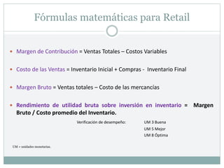 Fórmulas matemáticas para Retail
 Margen de Contribución = Ventas Totales – Costos Variables
 Costo de las Ventas = Inventario Inicial + Compras - Inventario Final
 Margen Bruto = Ventas totales – Costo de las mercancías
 Rendimiento de utilidad bruta sobre inversión en inventario = Margen
Bruto / Costo promedio del Inventario.
Verificación de desempeño: UM 3 Buena
UM 5 Mejor
UM 8 Óptima
UM = unidades monetarias.
 