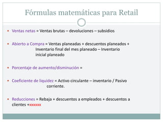 Fórmulas matemáticas para Retail
 Ventas netas = Ventas brutas – devoluciones – subsidios
 Abierto a Compra = Ventas planeadas + descuentos planeados +
Inventario final del mes planeado – Inventario
inicial planeado
 Porcentaje de aumento/disminución =
 Coeficiente de liquidez = Activo circulante – inventario / Pasivo
corriente.
 Reducciones = Rebaja + descuentos a empleados + descuentos a
clientes +xxxxxx
 