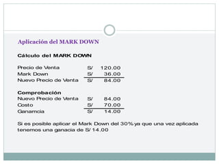 Cálculo del MARK DOWN
120.00
S/
36.00
S/
84.00
S/
Comprobación
84.00
S/
Costo 70.00
S/
Ganamcia 14.00
S/
Si es posible aplicar el Mark Down del 30% ya que una vez aplicada
tenemos una ganacia de S/ 14.00
Precio de Venta
Mark Down
Nuevo Precio de Venta
Nuevo Precio de Venta
Aplicación del MARK DOWN
 