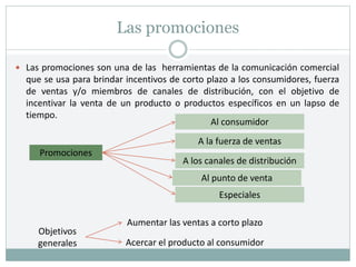 Las promociones
 Las promociones son una de las herramientas de la comunicación comercial
que se usa para brindar incentivos de corto plazo a los consumidores, fuerza
de ventas y/o miembros de canales de distribución, con el objetivo de
incentivar la venta de un producto o productos específicos en un lapso de
tiempo.
Promociones
Al consumidor
A la fuerza de ventas
A los canales de distribución
Al punto de venta
Especiales
Objetivos
generales
Aumentar las ventas a corto plazo
Acercar el producto al consumidor
 
