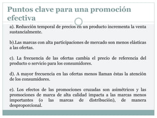 Puntos clave para una promoción
efectiva
a). Reducción temporal de precios en un producto incrementa la venta
sustancialmente.
b).Las marcas con alta participaciones de mercado son menos elásticas
a las ofertas.
c). La frecuencia de las ofertas cambia el precio de referencia del
producto o servicio para los consumidores.
d). A mayor frecuencia en las ofertas menos llaman éstas la atención
de los consumidores.
e). Los efectos de las promociones cruzadas son asimétricos y las
promociones de marca de alta calidad impacta a las marcas menos
importantes (o las marcas de distribución), de manera
desproporcional.
 