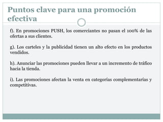 Puntos clave para una promoción
efectiva
f). En promociones PUSH, los comerciantes no pasan el 100% de las
ofertas a sus clientes.
g). Los carteles y la publicidad tienen un alto efecto en los productos
vendidos.
h). Anunciar las promociones pueden llevar a un incremento de tráfico
hacia la tienda.
i). Las promociones afectan la venta en categorías complementarías y
competitivas.
 