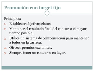 Promoción con target fijo
Principios:
1. Establecer objetivos claros.
2. Mantener el resultado final del concurso el mayor
tiempo posible.
3. Utilice un sistema de compensación para mantener
a todos en la carrera.
4. Ofrecer premios excitantes.
5. Siempre tener un concurso en lugar.
 