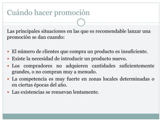 Cuándo hacer promoción
Las principales situaciones en las que es recomendable lanzar una
promoción se dan cuando:
 El número de clientes que compra un producto es insuficiente.
 Existe la necesidad de introducir un producto nuevo.
 Los compradores no adquieren cantidades suficientemente
grandes, o no compran muy a menudo.
 La competencia es muy fuerte en zonas locales determinadas o
en ciertas épocas del año.
 Las existencias se renuevan lentamente.
 