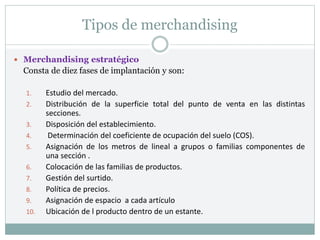 Tipos de merchandising
 Merchandising estratégico
Consta de diez fases de implantación y son:
1. Estudio del mercado.
2. Distribución de la superficie total del punto de venta en las distintas
secciones.
3. Disposición del establecimiento.
4. Determinación del coeficiente de ocupación del suelo (COS).
5. Asignación de los metros de lineal a grupos o familias componentes de
una sección .
6. Colocación de las familias de productos.
7. Gestión del surtido.
8. Política de precios.
9. Asignación de espacio a cada artículo
10. Ubicación de l producto dentro de un estante.
 