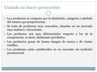 Cuándo no hacer promoción
 Los productos se compran por la distinción, categoría o símbolo
del estatus que proporcionan.
 Se trata de productos muy conocidos, situados en un mercado
muy maduro y decreciente.
 Los productos son muy diferenciados respecto a los de la
competencia, es decir, fácilmente percibidos.
 Los productos gozan de buena imagen de marca y de ventas
estables.
 Los productos están establecidos en un mercado sin tradición
promocional.
 