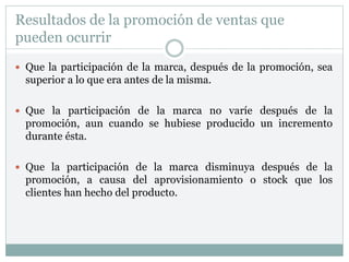 Resultados de la promoción de ventas que
pueden ocurrir
 Que la participación de la marca, después de la promoción, sea
superior a lo que era antes de la misma.
 Que la participación de la marca no varíe después de la
promoción, aun cuando se hubiese producido un incremento
durante ésta.
 Que la participación de la marca disminuya después de la
promoción, a causa del aprovisionamiento o stock que los
clientes han hecho del producto.
 