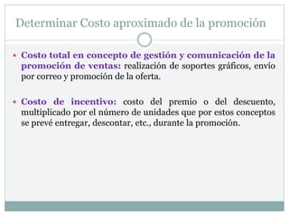 Determinar Costo aproximado de la promoción
 Costo total en concepto de gestión y comunicación de la
promoción de ventas: realización de soportes gráficos, envío
por correo y promoción de la oferta.
 Costo de incentivo: costo del premio o del descuento,
multiplicado por el número de unidades que por estos conceptos
se prevé entregar, descontar, etc., durante la promoción.
 