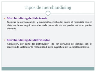 Tipos de merchandising
 Merchandising del fabricante
Técnicas de comunicación y promoción efectuadas sobre el minorista con el
objetivo de conseguir una adecuada presencia de sus productos en el punto
de venta.
 Merchandising del distribuidor
Aplicación, por parte del distribuidor , de un conjunto de técnicas con el
objetivo de optimizar la rentabilidad de la superficie de su establecimiento.
 
