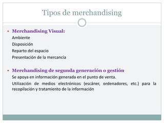 Tipos de merchandising
 Merchandising Visual:
Ambiente
Disposición
Reparto del espacio
Presentación de la mercancía
 Merchandising de segunda generación o gestión
Se apoya en información generada en el punto de venta.
Utilización de medios electrónicos (escáner, ordenadores, etc.) para la
recopilación y tratamiento de la información
 