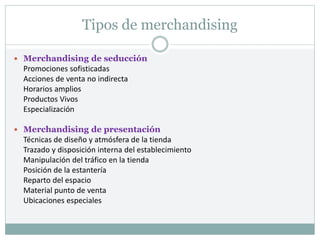 Tipos de merchandising
 Merchandising de seducción
Promociones sofisticadas
Acciones de venta no indirecta
Horarios amplios
Productos Vivos
Especialización
 Merchandising de presentación
Técnicas de diseño y atmósfera de la tienda
Trazado y disposición interna del establecimiento
Manipulación del tráfico en la tienda
Posición de la estantería
Reparto del espacio
Material punto de venta
Ubicaciones especiales
 