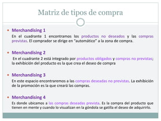 Matriz de tipos de compra
 Merchandising 1
En el cuadrante 1 encontramos los productos no deseados y las compras
previstas. El comprador se dirige en “automático” a la zona de compra.
 Merchandising 2
En el cuadrante 2 está integrado por productos obligados y compras no previstas;
la exhibición del producto es la que crea el deseo de compra
 Merchandising 3
En este espacio encontraremos a las compras deseadas no previstas. La exhibición
de la promoción es la que creará las compras.
 Merchandising 4
Es donde ubicamos a las compras deseadas prevista. Es la compra del producto que
tienen en mente y cuando lo visualizan en la góndola se gatilla el deseo de adquirirlo.
 