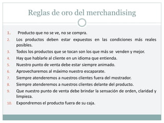 Reglas de oro del merchandising
1. Producto que no se ve, no se compra.
2. Los productos deben estar expuestos en las condiciones más reales
posibles.
3. Todos los productos que se tocan son los que más se venden y mejor.
4. Hay que hablarle al cliente en un idioma que entienda.
5. Nuestro punto de venta debe estar siempre animado.
6. Aprovecharemos al máximo nuestro escaparate.
7. Siempre atenderemos a nuestros clientes fuera del mostrador.
8. Siempre atenderemos a nuestros clientes delante del producto.
9. Que nuestro punto de venta debe brindar la sensación de orden, claridad y
limpieza.
10. Expondremos el producto fuera de su caja.
 