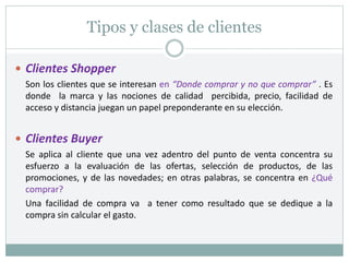 Tipos y clases de clientes
 Clientes Shopper
Son los clientes que se interesan en “Donde comprar y no que comprar” . Es
donde la marca y las nociones de calidad percibida, precio, facilidad de
acceso y distancia juegan un papel preponderante en su elección.
 Clientes Buyer
Se aplica al cliente que una vez adentro del punto de venta concentra su
esfuerzo a la evaluación de las ofertas, selección de productos, de las
promociones, y de las novedades; en otras palabras, se concentra en ¿Qué
comprar?
Una facilidad de compra va a tener como resultado que se dedique a la
compra sin calcular el gasto.
 