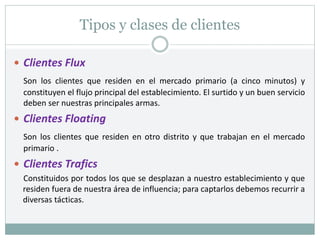 Tipos y clases de clientes
 Clientes Flux
Son los clientes que residen en el mercado primario (a cinco minutos) y
constituyen el flujo principal del establecimiento. El surtido y un buen servicio
deben ser nuestras principales armas.
 Clientes Floating
Son los clientes que residen en otro distrito y que trabajan en el mercado
primario .
 Clientes Trafics
Constituidos por todos los que se desplazan a nuestro establecimiento y que
residen fuera de nuestra área de influencia; para captarlos debemos recurrir a
diversas tácticas.
 
