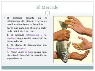 El Mercado
 El mercado consiste en el
intercambio de bienes y servicios
con fines de obtener un beneficio.
Por lo que podemos afirmar a partir
de la definición tres cosas:
1. El mercado intercambia y no
produce ya que realiza una acción de
intermediación.
2. El objeto de transmisión son
bienes y servicios.
3. Tiene un fin de lucro ya que solo
obteniendo beneficio le permite su
supervivencia.
 