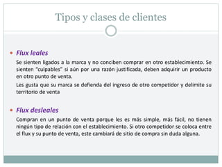 Tipos y clases de clientes
 Flux leales
Se sienten ligados a la marca y no conciben comprar en otro establecimiento. Se
sienten “culpables” si aún por una razón justificada, deben adquirir un producto
en otro punto de venta.
Les gusta que su marca se defienda del ingreso de otro competidor y delimite su
territorio de venta
 Flux desleales
Compran en un punto de venta porque les es más simple, más fácil, no tienen
ningún tipo de relación con el establecimiento. Si otro competidor se coloca entre
el flux y su punto de venta, este cambiará de sitio de compra sin duda alguna.
 