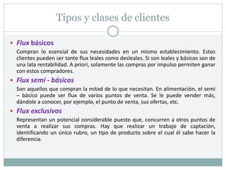 Tipos y clases de clientes
 Flux básicos
Compran lo esencial de sus necesidades en un mismo establecimiento. Estos
clientes pueden ser tanto flux leales como desleales. Si son leales y básicos son de
una lata rentabilidad. A priori, solamente las compras por impulso permiten ganar
con estos compradores.
 Flux semi - básicos
Son aquellos que compran la mitad de lo que necesitan. En alimentación, el semi
– básico puede ser flux de varios puntos de venta. Se le puede vender más,
dándole a conocer, por ejemplo, el punto de venta, sus ofertas, etc.
 Flux exclusivos
Representan un potencial considerable puesto que, concurren a otros puntos de
venta a realizar sus compras. Hay que realizar un trabajo de captación,
identificando un único rubro, un tipo de producto sobre el cual él sabe hacer la
diferencia.
 