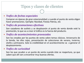 Tipos y clases de clientes
 Trafics de fechas especiales
Compran en épocas de gran estacionalidad y cuando el punto de venta eligen
hacer promociones. Ejemplo: Navidad, Fiestas Patrias, etc
 Trafics de promociones efectivas
Son cazadores de outlets y se desplazarán al punto de venta donde esté la
promoción, lo que va a crear el tráfico es la fuerza del producto.
 Trafics de acontecimientos provocados
Son los creados por los puntos de venta sobre temas clásicos. Aniversario de
la tienda, los días rojos, presentación de colecciones de verano, invierno,
otoño y primavera. Solo la credibilidad en el acontecimiento va a generar el
desplazamiento.
 Trafics de curiosidad
Son los que acuden a un punto de venta cuando éste se reapertura, ya que
saben que allí van a encontrar muy buenas ofertas.
 