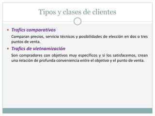 Tipos y clases de clientes
 Trafics comparativos
Comparan precios, servicio técnicos y posibilidades de elección en dos o tres
puntos de venta.
 Trafics de vietnamización
Son compradores con objetivos muy específicos y si los satisfacemos, crean
una relación de profunda conveniencia entre el objetivo y el punto de venta.
 