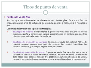 Tipos de punto de venta
 Puntos de venta flux
Son los que exclusivamente se alimentan de clientes flux. Esta zona flux se
encuentra en un área de influencia de un radio de más o menos 3 a 5 minutos a
pie.
Debemos desarrollar tres tipos de estrategias:
 Estrategia de relación. Generalmente el punto de venta flux exclusivo es de un
tamaño pequeño y permite que nuestro personal entre en contacto con nuestros
clientes, generando relaciones de confianza.
 Estrategia de promoción de compras. Realizada a través del material POP o de
nuestro personal, permite tres tipos de compras: las compras impulsivas, las
compras olvidadas, y la compra de gran valor por unidad.
 Estrategia de promoción de ventas. El punto de venta flux exclusivo puede dar a
conocer sus ofertas a través de folletos, volantes, anuncios en radio, carteles en la
calle. Todas estas acciones mejoran tres problemas: Aumenta el número de visitas,
mejora el porcentaje de penetración de la zona, y nos diferencia de la competencia.
 