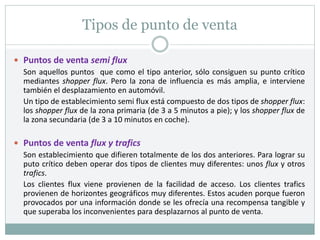 Tipos de punto de venta
 Puntos de venta semi flux
Son aquellos puntos que como el tipo anterior, sólo consiguen su punto crítico
mediantes shopper flux. Pero la zona de influencia es más amplia, e interviene
también el desplazamiento en automóvil.
Un tipo de establecimiento semi flux está compuesto de dos tipos de shopper flux:
los shopper flux de la zona primaria (de 3 a 5 minutos a pie); y los shopper flux de
la zona secundaria (de 3 a 10 minutos en coche).
 Puntos de venta flux y trafics
Son establecimiento que difieren totalmente de los dos anteriores. Para lograr su
puto crítico deben operar dos tipos de clientes muy diferentes: unos flux y otros
trafics.
Los clientes flux viene provienen de la facilidad de acceso. Los clientes trafics
provienen de horizontes geográficos muy diferentes. Estos acuden porque fueron
provocados por una información donde se les ofrecía una recompensa tangible y
que superaba los inconvenientes para desplazarnos al punto de venta.
 
