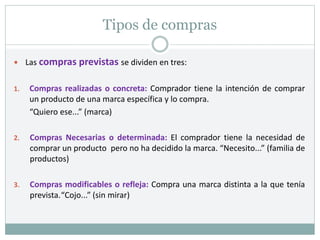 Tipos de compras
 Las compras previstas se dividen en tres:
1. Compras realizadas o concreta: Comprador tiene la intención de comprar
un producto de una marca específica y lo compra.
“Quiero ese...” (marca)
2. Compras Necesarias o determinada: El comprador tiene la necesidad de
comprar un producto pero no ha decidido la marca. “Necesito...” (familia de
productos)
3. Compras modificables o refleja: Compra una marca distinta a la que tenía
prevista.“Cojo...” (sin mirar)
 