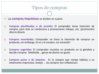 Tipos de compras
 Las compras impulsivas se dividen en cuatro:
1. Compras planificadas o de ocasión: El comprador tiene intención de
compra, pero ésta se condiciona a promociones rebajas, etc. (promoción)
ahorro dinero.
2. Compras recordadas: Comprador no tiene la intención de comprar un
producto, sin embargo, lo ve y lo compra. ¡Lo necesito!
3. Compras sugeridas: El comprador visualiza un producto en la góndola y
decide comprar. Meditada ...ganas de darme un gusto.
4. Compras puras o de impulso: Es la compra que rompe hábitos y es
totalmente imprevista. Antojo ... ¡lo compro! (sin reflexionar).
 