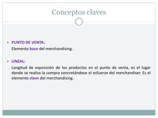 Conceptos claves
 PUNTO DE VENTA:
Elemento base del merchandising.
 LINEAL:
Longitud de exposición de los productos en el punto de venta, es el lugar
donde se realiza la compra concretándose el esfuerzo del merchandiser. Es el
elemento clave del merchandising.
 