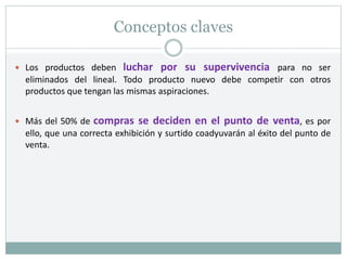 Conceptos claves
 Los productos deben luchar por su supervivencia para no ser
eliminados del lineal. Todo producto nuevo debe competir con otros
productos que tengan las mismas aspiraciones.
 Más del 50% de compras se deciden en el punto de venta, es por
ello, que una correcta exhibición y surtido coadyuvarán al éxito del punto de
venta.
 