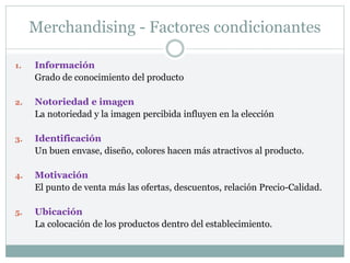 Merchandising - Factores condicionantes
1. Información
Grado de conocimiento del producto
2. Notoriedad e imagen
La notoriedad y la imagen percibida influyen en la elección
3. Identificación
Un buen envase, diseño, colores hacen más atractivos al producto.
4. Motivación
El punto de venta más las ofertas, descuentos, relación Precio-Calidad.
5. Ubicación
La colocación de los productos dentro del establecimiento.
 